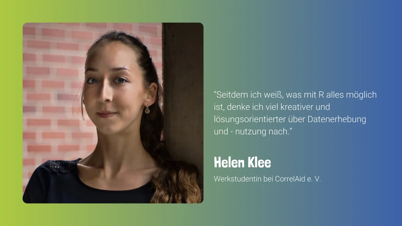 Foto von Helen vor einem blau-grünen Hintergrund. Daneben steht: “Seitdem ich weiß, was mit R alles möglich ist, denke ich viel kreativer und lösungsorientierter über Datenerhebung und - nutzung nach.” Helen Klee, Werkstudentin bei CorrelAid e. V.